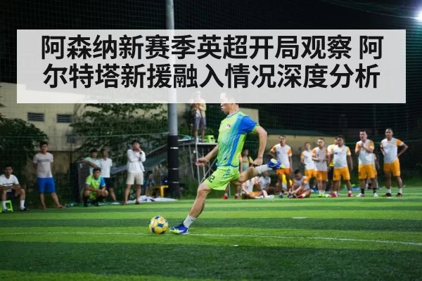 阿森纳新赛季英超开局观察 阿尔特塔新援融入情况深度分析