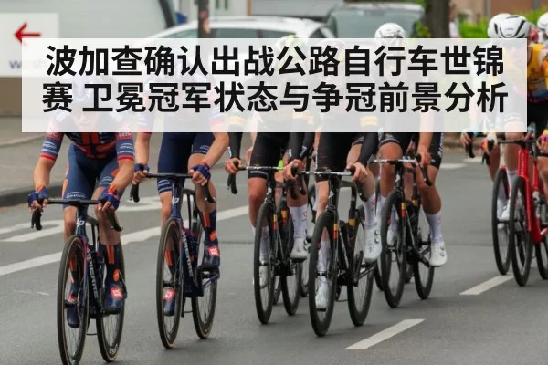 波加查确认出战公路自行车世锦赛 卫冕冠军状态与争冠前景分析
