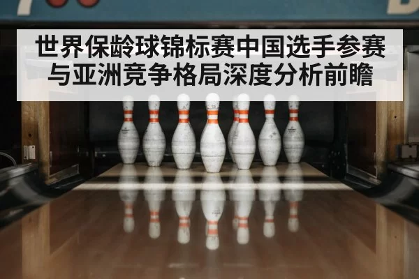 世界保龄球锦标赛中国选手参赛与亚洲竞争格局深度分析前瞻